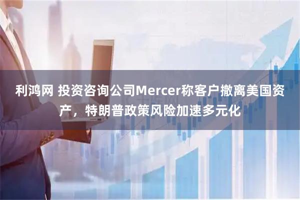 利鸿网 投资咨询公司Mercer称客户撤离美国资产，特朗普政策风险加速多元化