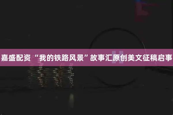 嘉盛配资 “我的铁路风景”故事汇原创美文征稿启事