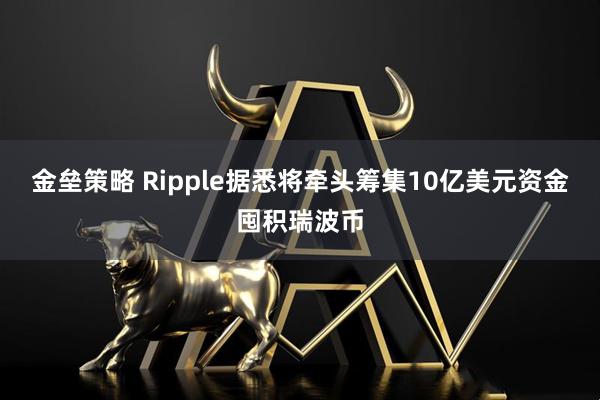 金垒策略 Ripple据悉将牵头筹集10亿美元资金囤积瑞波币