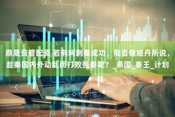 鼎晟资管配资 若荆轲刺秦成功，能否像姬丹所说，趁秦国内外动乱而打败强秦呢？_燕国_秦王_计划