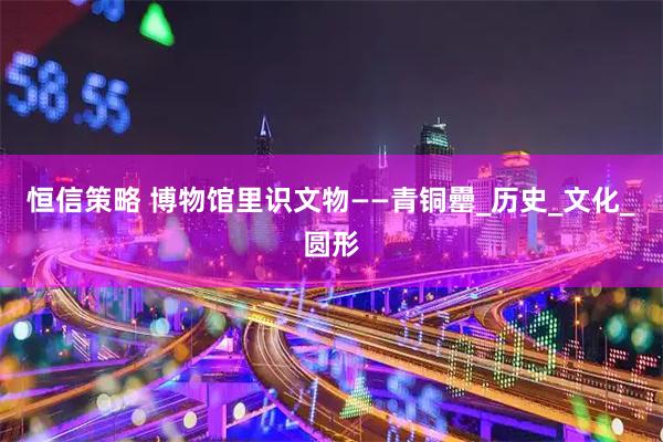 恒信策略 博物馆里识文物——青铜罍_历史_文化_圆形