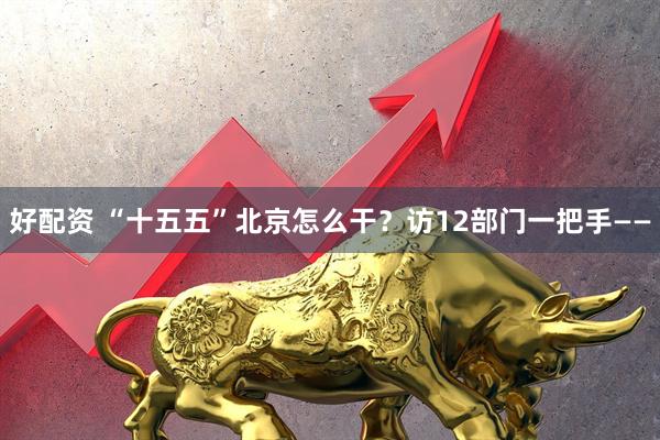 好配资 “十五五”北京怎么干？访12部门一把手——