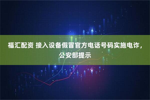 福汇配资 接入设备假冒官方电话号码实施电诈，公安部提示