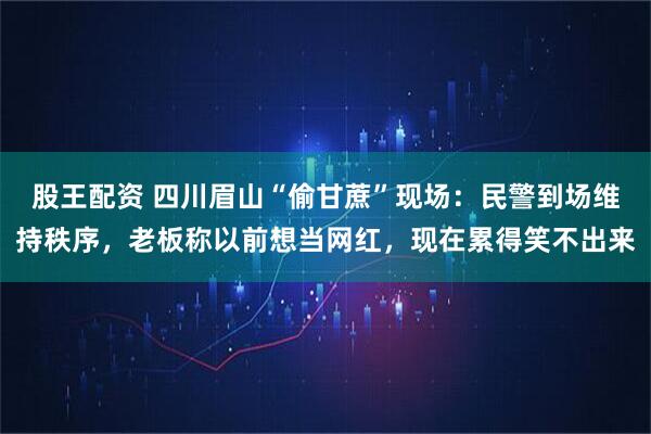股王配资 四川眉山“偷甘蔗”现场：民警到场维持秩序，老板称以前想当网红，现在累得笑不出来