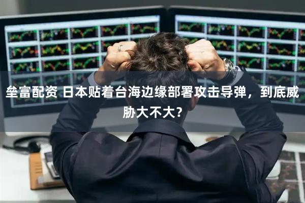 垒富配资 日本贴着台海边缘部署攻击导弹，到底威胁大不大？