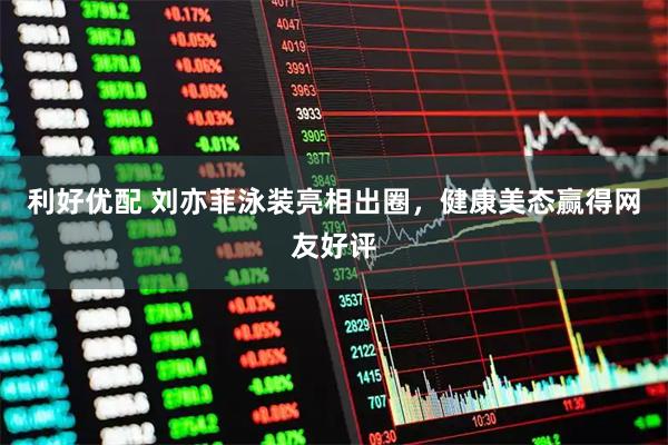 利好优配 刘亦菲泳装亮相出圈，健康美态赢得网友好评