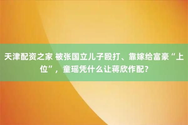 天津配资之家 被张国立儿子殴打、靠嫁给富豪“上位”，童瑶凭什么让蒋欣作配？