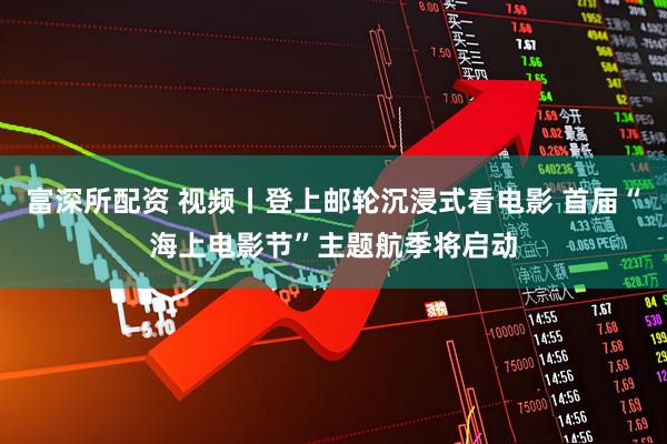 富深所配资 视频丨登上邮轮沉浸式看电影 首届“海上电影节”主题航季将启动