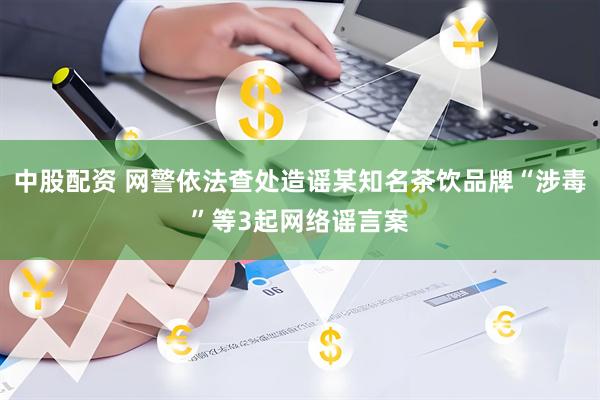 中股配资 网警依法查处造谣某知名茶饮品牌“涉毒”等3起网络谣言案