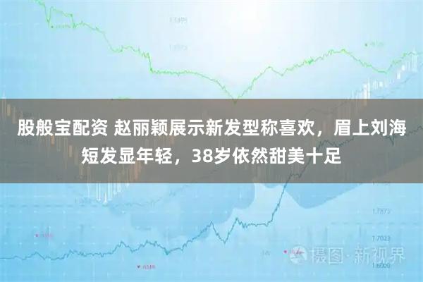 股般宝配资 赵丽颖展示新发型称喜欢，眉上刘海短发显年轻，38岁依然甜美十足