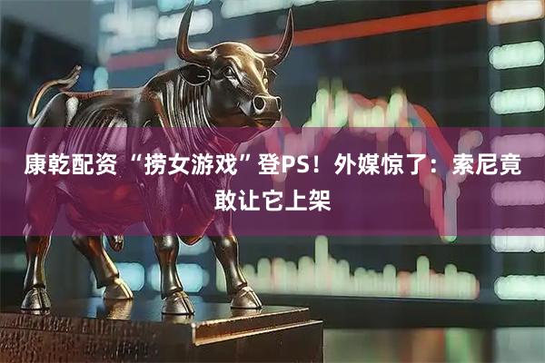 康乾配资 “捞女游戏”登PS！外媒惊了：索尼竟敢让它上架